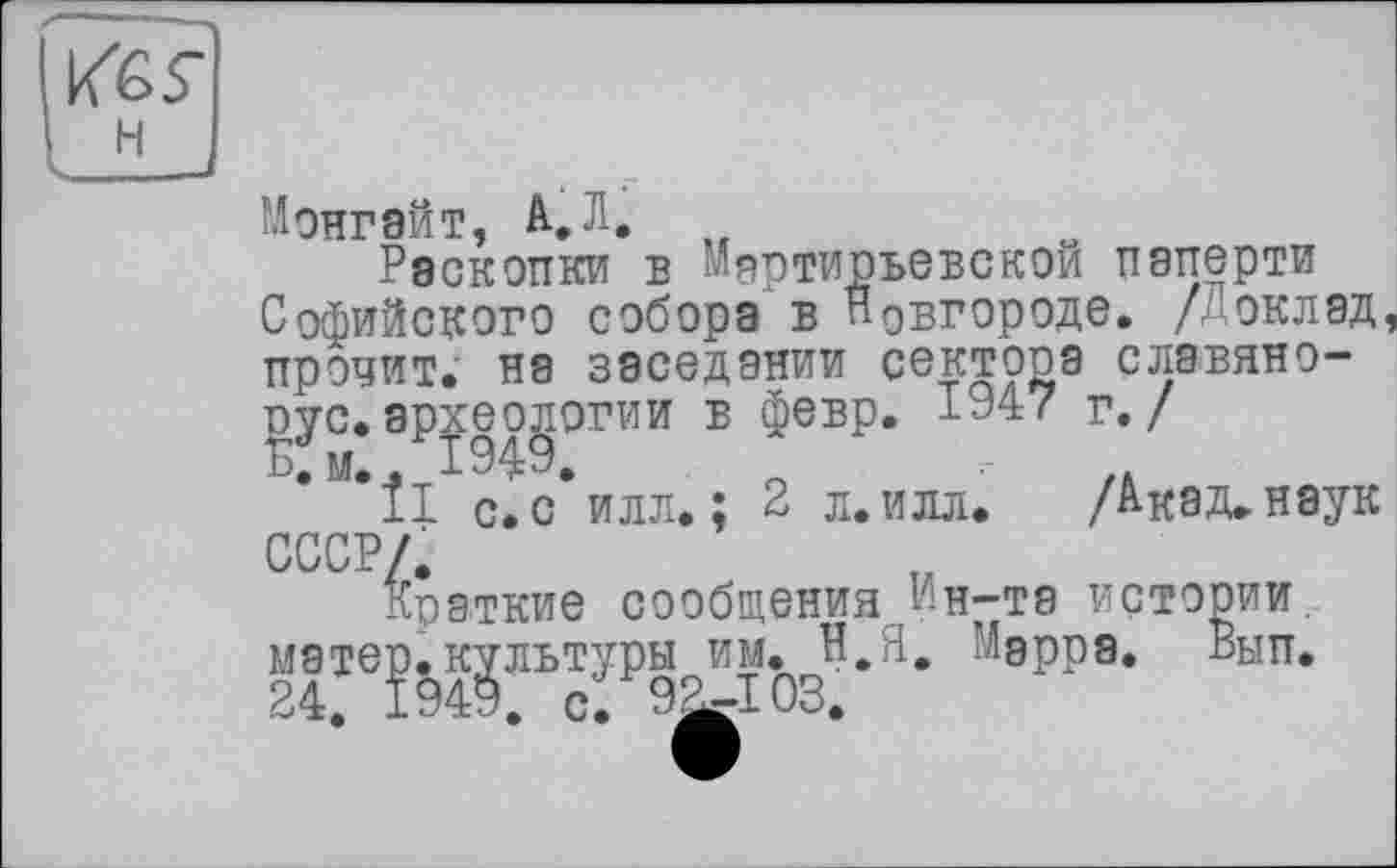 ﻿Монгейт, А. Л. „
Раскопки в Мяртирьевскои паперти Софийского собора в Новгороде, /оклад прочит, на заседании сектора славянорус, археологии в февр. 1947 г./
*ÎI с. с* илл. ; 2 л. илл. /A-кэд. наук СССР/.
Краткие сообщения ин-та истории, матер.культуры им. Н.Я. Марре. Вып. 24. 1949. с. 9^103.